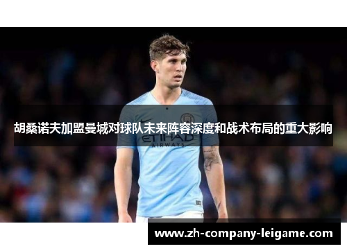 胡桑诺夫加盟曼城对球队未来阵容深度和战术布局的重大影响