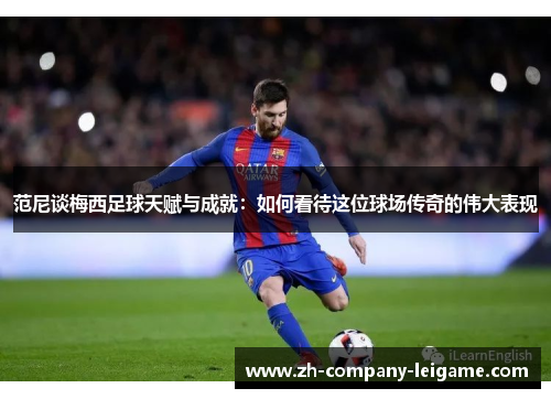 范尼谈梅西足球天赋与成就：如何看待这位球场传奇的伟大表现