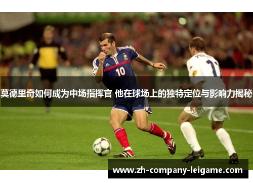 莫德里奇如何成为中场指挥官 他在球场上的独特定位与影响力揭秘