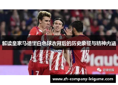 解读皇家马德里白色球衣背后的历史象征与精神内涵