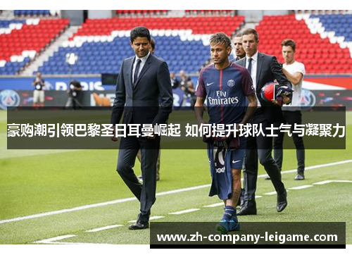 豪购潮引领巴黎圣日耳曼崛起 如何提升球队士气与凝聚力
