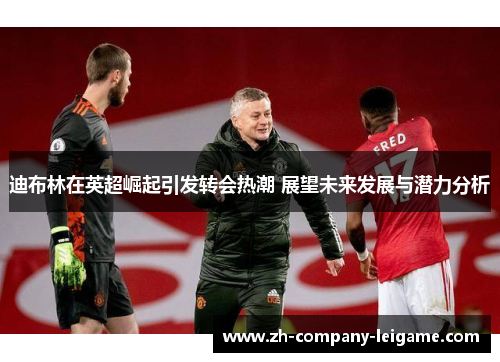 迪布林在英超崛起引发转会热潮 展望未来发展与潜力分析 迪布林在英超崛起引发转会热潮 展望未来发展与潜力分析