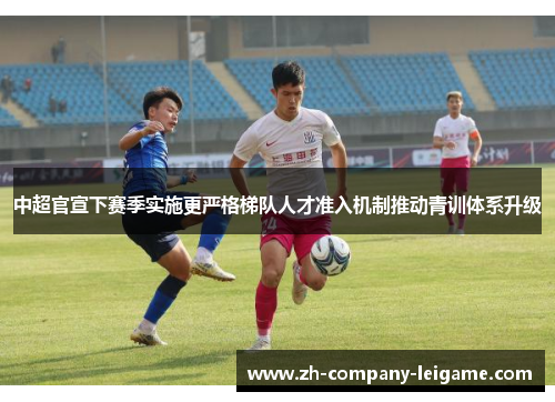 中超官宣下赛季实施更严格梯队人才准入机制推动青训体系升级