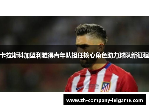 卡拉斯科加盟利雅得青年队担任核心角色助力球队新征程 卡拉斯科加盟利雅得青年队担任核心角色助力球队新征程
