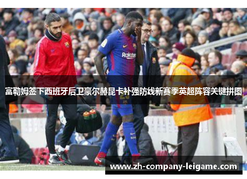 富勒姆签下西班牙后卫豪尔赫昆卡补强防线新赛季英超阵容关键拼图 富勒姆签下西班牙后卫豪尔赫昆卡补强防线新赛季英超阵容关键拼图