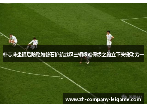 朴志洙坐镇后防稳如磐石护航武汉三镇艰难保级之路立下关键功劳一