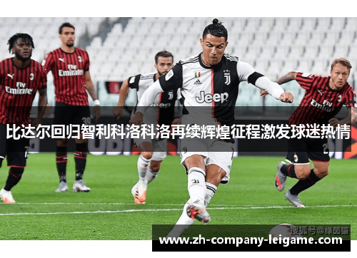 比达尔回归智利科洛科洛再续辉煌征程激发球迷热情