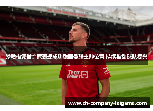 滕哈格凭借夺冠表现成功稳固曼联主帅位置 持续推动球队复兴