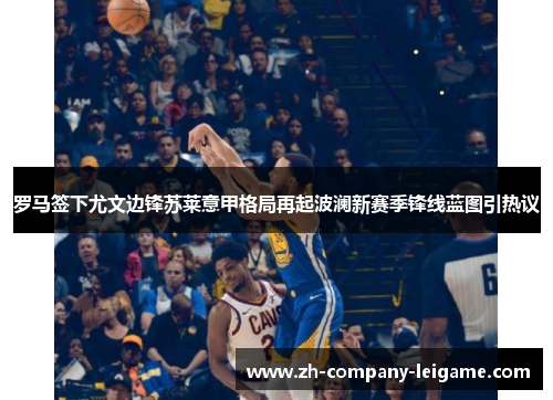 罗马签下尤文边锋苏莱意甲格局再起波澜新赛季锋线蓝图引热议