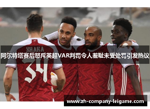 阿尔特塔赛后怒斥英超VAR判罚令人羞耻未受处罚引发热议