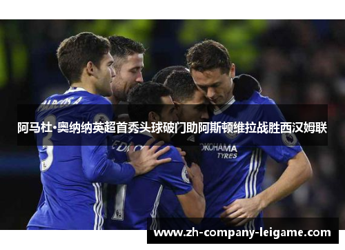 阿马杜·奥纳纳英超首秀头球破门助阿斯顿维拉战胜西汉姆联